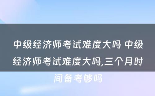 中级经济师考试难度大吗 中级经济师考试难度大吗,三个月时间备考够吗