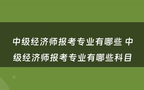 中级经济师报考专业有哪些 中级经济师报考专业有哪些科目