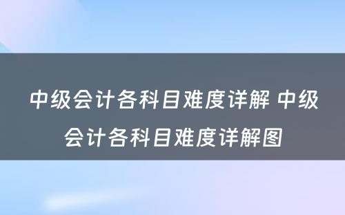 中级会计各科目难度详解 中级会计各科目难度详解图