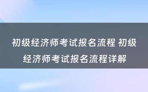 初级经济师考试报名流程 初级经济师考试报名流程详解