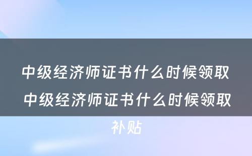 中级经济师证书什么时候领取 中级经济师证书什么时候领取补贴