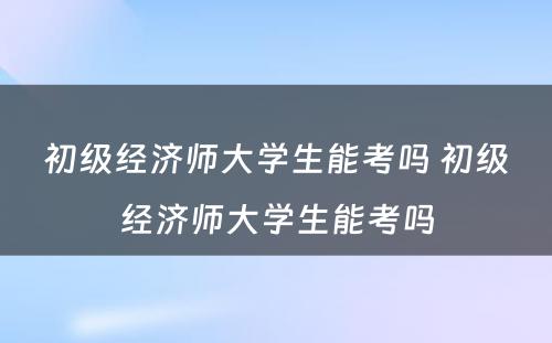 初级经济师大学生能考吗 初级经济师大学生能考吗