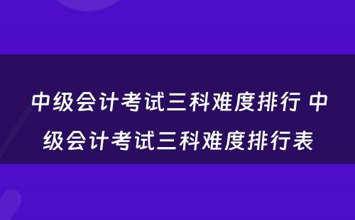 中级会计考试三科难度排行 中级会计考试三科难度排行表