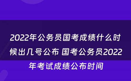 2022年公务员国考成绩什么时候出几号公布 国考公务员2022年考试成绩公布时间