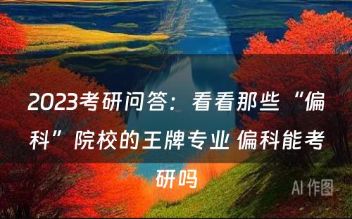 2023考研问答：看看那些“偏科”院校的王牌专业 偏科能考研吗