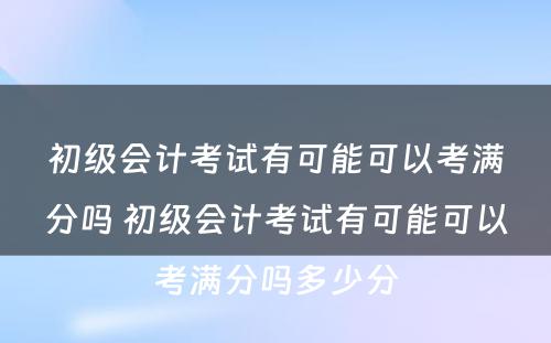 初级会计考试有可能可以考满分吗 初级会计考试有可能可以考满分吗多少分