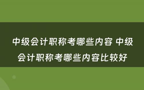 中级会计职称考哪些内容 中级会计职称考哪些内容比较好