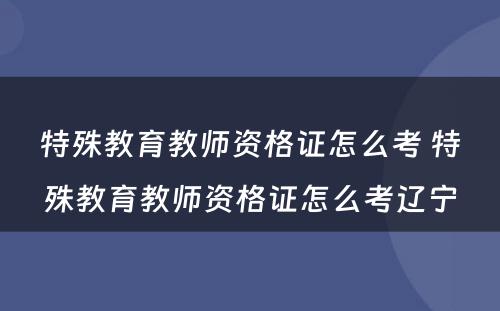 特殊教育教师资格证怎么考 特殊教育教师资格证怎么考辽宁