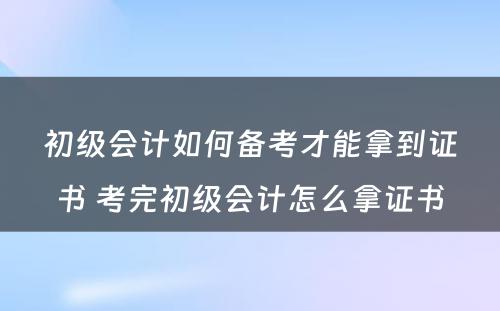 初级会计如何备考才能拿到证书 考完初级会计怎么拿证书