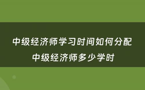 中级经济师学习时间如何分配 中级经济师多少学时