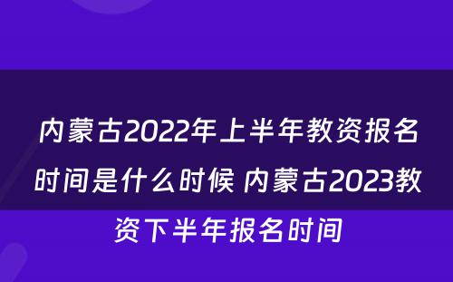 内蒙古2022年上半年教资报名时间是什么时候 内蒙古2023教资下半年报名时间