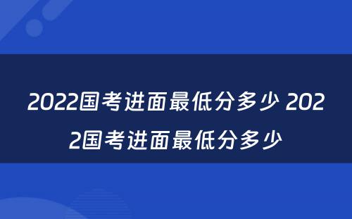 2022国考进面最低分多少 2022国考进面最低分多少