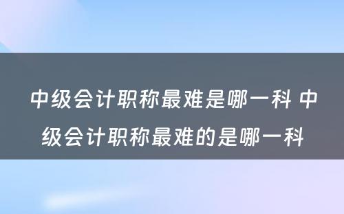 中级会计职称最难是哪一科 中级会计职称最难的是哪一科