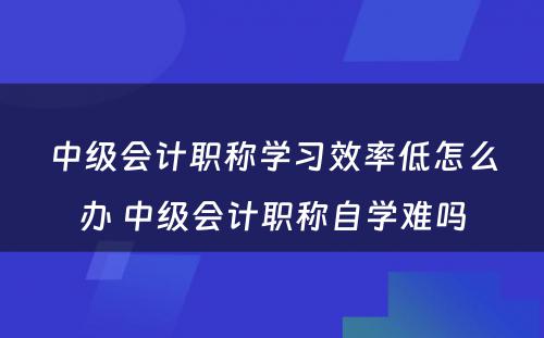 中级会计职称学习效率低怎么办 中级会计职称自学难吗