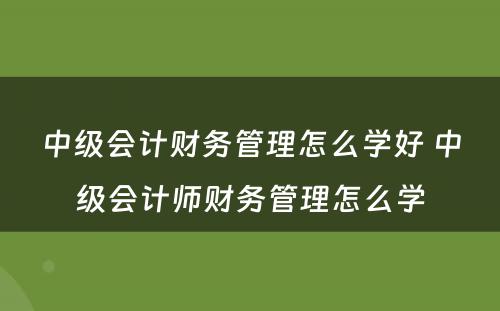 中级会计财务管理怎么学好 中级会计师财务管理怎么学