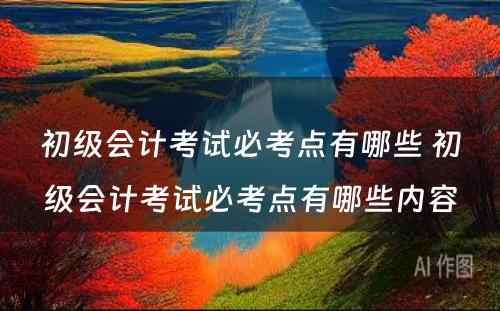 初级会计考试必考点有哪些 初级会计考试必考点有哪些内容