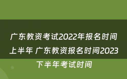 广东教资考试2022年报名时间上半年 广东教资报名时间2023下半年考试时间