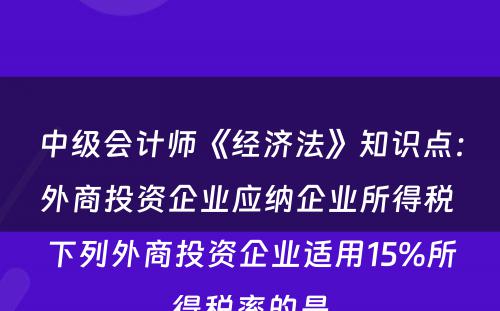 中级会计师《经济法》知识点：外商投资企业应纳企业所得税 下列外商投资企业适用15%所得税率的是