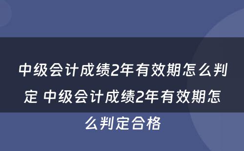 中级会计成绩2年有效期怎么判定 中级会计成绩2年有效期怎么判定合格