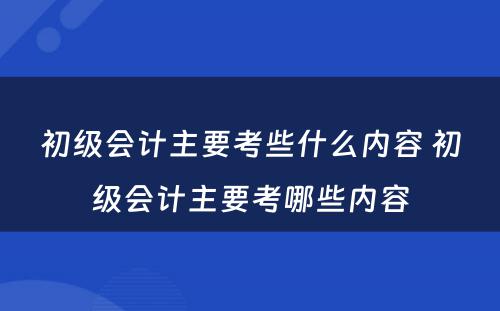 初级会计主要考些什么内容 初级会计主要考哪些内容