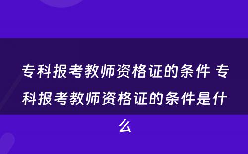 专科报考教师资格证的条件 专科报考教师资格证的条件是什么