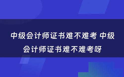 中级会计师证书难不难考 中级会计师证书难不难考呀