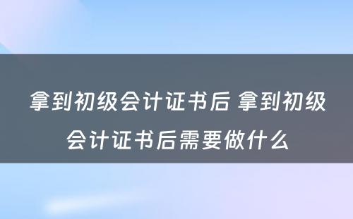 拿到初级会计证书后 拿到初级会计证书后需要做什么