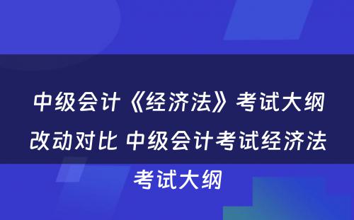 中级会计《经济法》考试大纲改动对比 中级会计考试经济法考试大纲