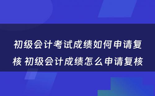 初级会计考试成绩如何申请复核 初级会计成绩怎么申请复核