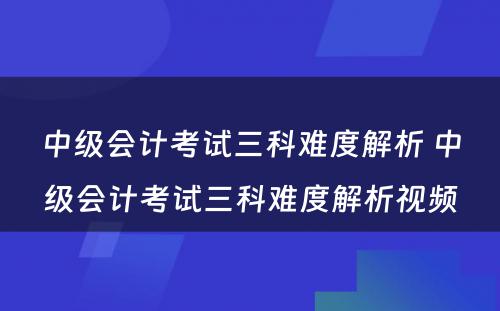 中级会计考试三科难度解析 中级会计考试三科难度解析视频