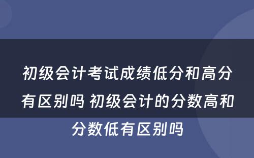 初级会计考试成绩低分和高分有区别吗 初级会计的分数高和分数低有区别吗