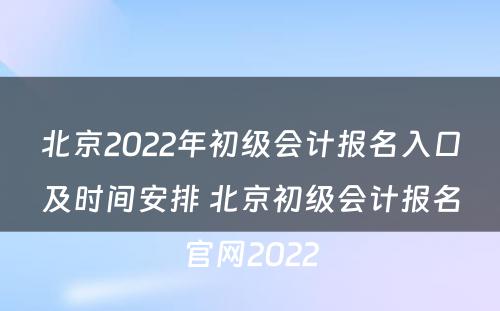 北京2022年初级会计报名入口及时间安排 北京初级会计报名官网2022