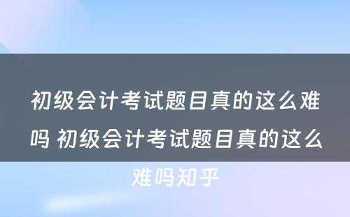 初级会计考试题目真的这么难吗 初级会计考试题目真的这么难吗知乎