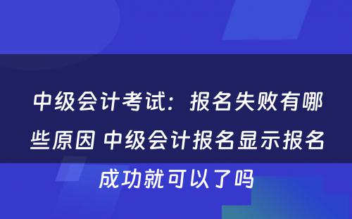 中级会计考试：报名失败有哪些原因 中级会计报名显示报名成功就可以了吗