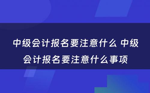 中级会计报名要注意什么 中级会计报名要注意什么事项