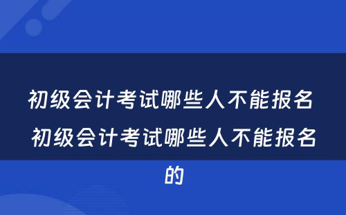 初级会计考试哪些人不能报名 初级会计考试哪些人不能报名的