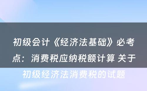 初级会计《经济法基础》必考点：消费税应纳税额计算 关于初级经济法消费税的试题