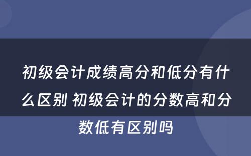 初级会计成绩高分和低分有什么区别 初级会计的分数高和分数低有区别吗