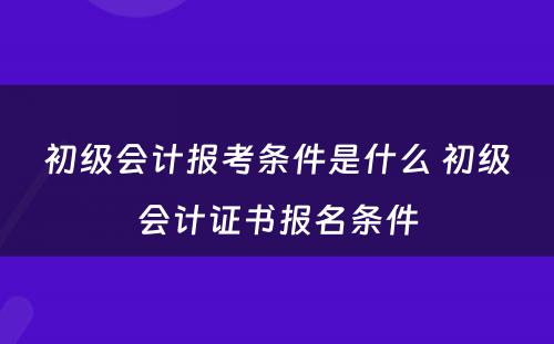 初级会计报考条件是什么 初级会计证书报名条件