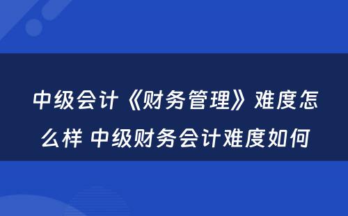 中级会计《财务管理》难度怎么样 中级财务会计难度如何