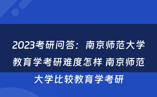 2023考研问答：南京师范大学教育学考研难度怎样 南京师范大学比较教育学考研