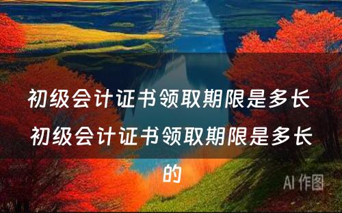 初级会计证书领取期限是多长 初级会计证书领取期限是多长的