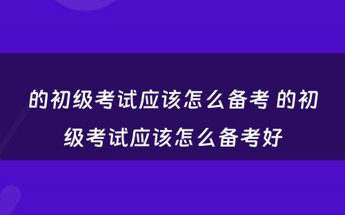 的初级考试应该怎么备考 的初级考试应该怎么备考好