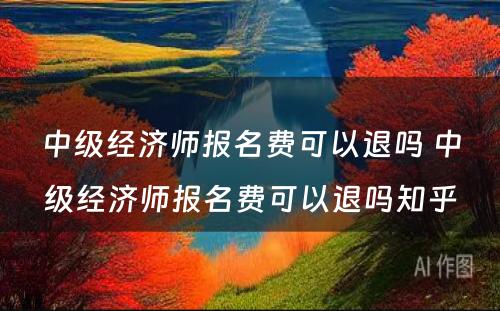 中级经济师报名费可以退吗 中级经济师报名费可以退吗知乎