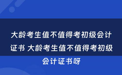 大龄考生值不值得考初级会计证书 大龄考生值不值得考初级会计证书呀