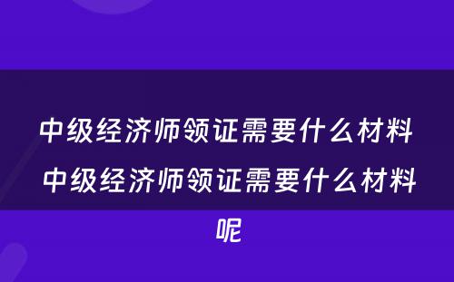 中级经济师领证需要什么材料 中级经济师领证需要什么材料呢