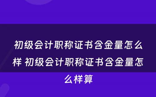 初级会计职称证书含金量怎么样 初级会计职称证书含金量怎么样算