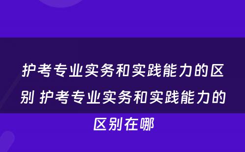 护考专业实务和实践能力的区别 护考专业实务和实践能力的区别在哪