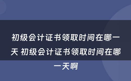 初级会计证书领取时间在哪一天 初级会计证书领取时间在哪一天啊