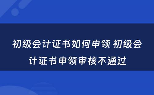 初级会计证书如何申领 初级会计证书申领审核不通过